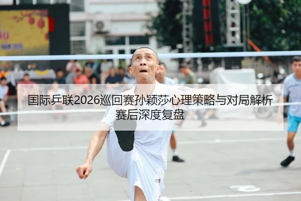 国际乒联2026巡回赛孙颖莎心理策略与对局解析赛后深度复盘